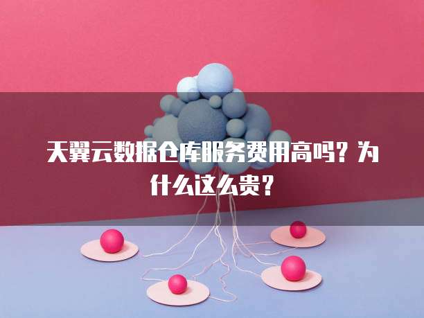 天翼云数据仓库服务费用高吗?为什么这么贵?