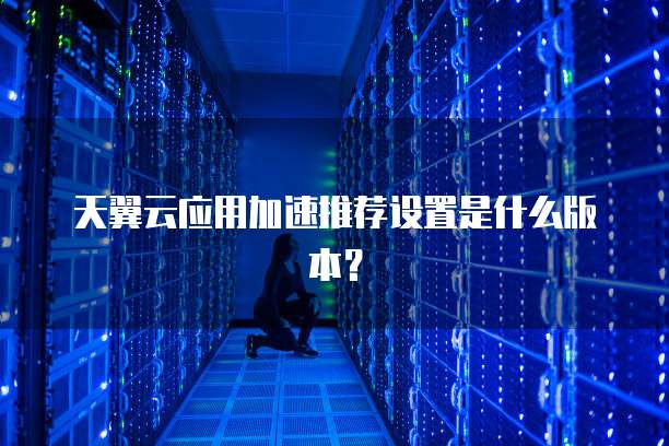 天翼云应用加速推荐设置是什么版本?