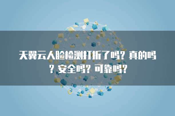 天翼云人脸检测打折了吗?真的吗?安全吗?可靠吗?