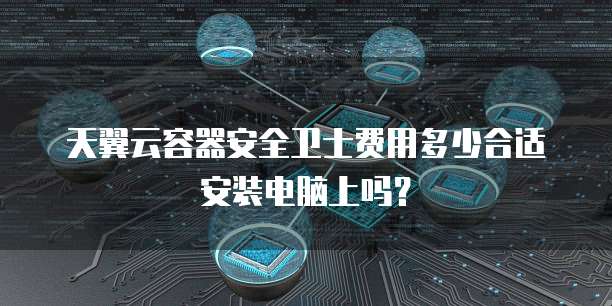 天翼云容器安全卫士费用多少合适安装电脑上吗？