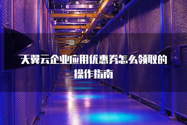 天翼云企业应用优惠券怎么领取的操作指南