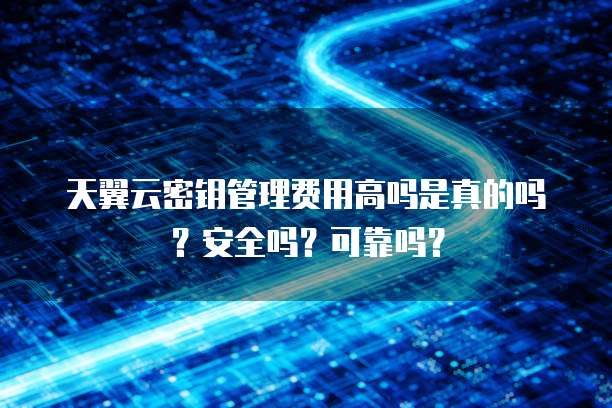 天翼云密钥管理费用高吗是真的吗？安全吗？可靠吗？