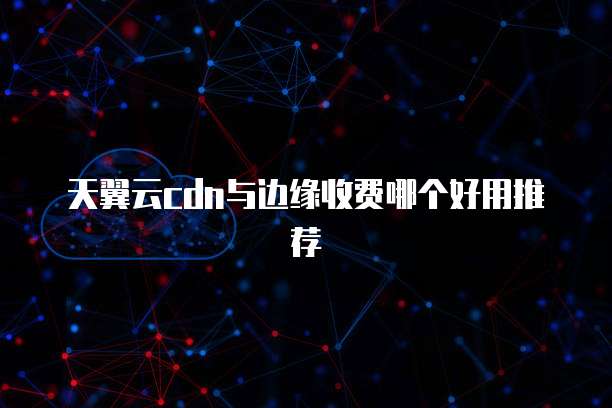 天翼云cdn与边缘收费哪个好用推荐