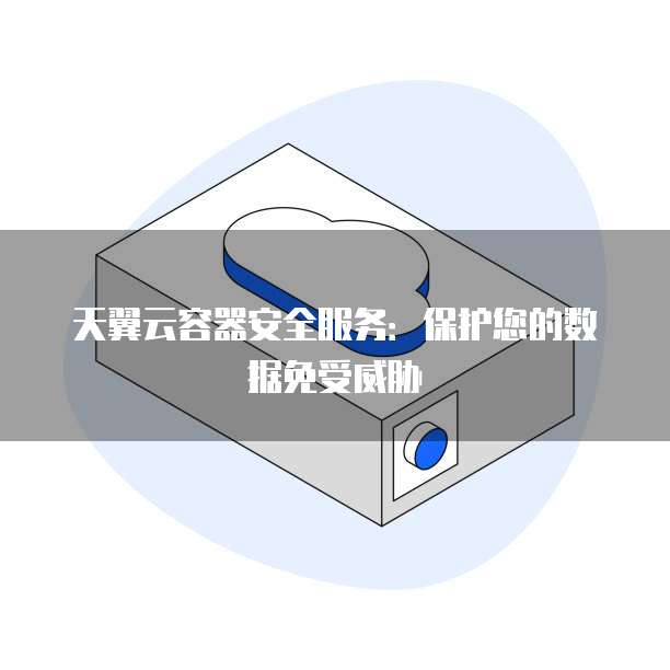 天翼云容器安全服务:保护您的数据免受威胁