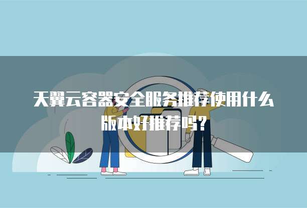 天翼云容器安全服务推荐使用什么版本好推荐吗?