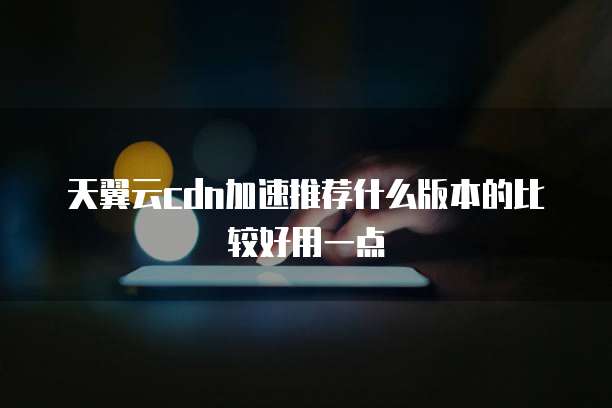 天翼云cdn加速推荐什么版本的比较好用一点