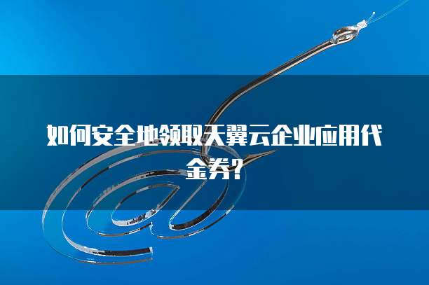 如何安全地领取天翼云企业应用代金券?