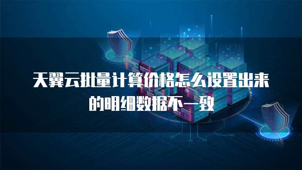 天翼云批量计算价格怎么设置出来的明细数据不一致