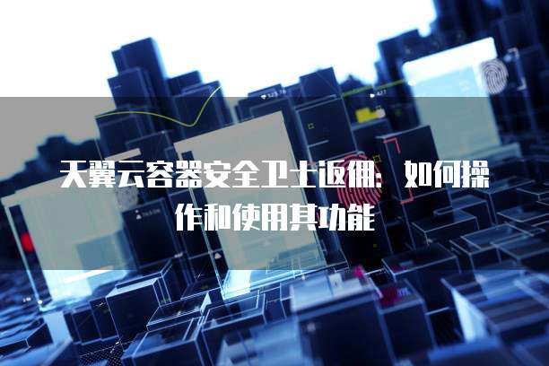 天翼云容器安全卫士返佣:如何操作和使用其功能