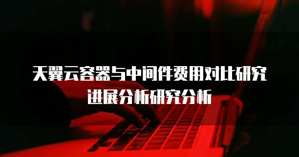 天翼云容器与中间件费用对比研究进展分析研究分析