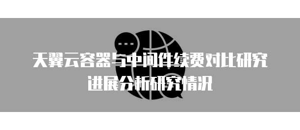 天翼云容器与中间件续费对比研究进展分析研究情况