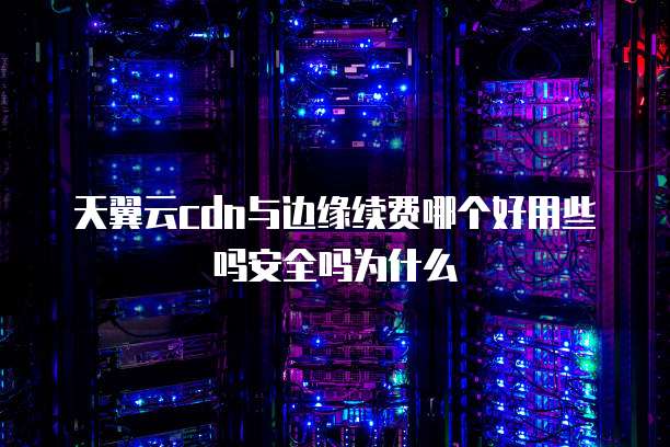 天翼云cdn与边缘续费哪个好用些吗安全吗为什么