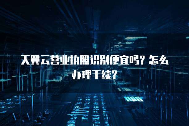 天翼云营业执照识别便宜吗？怎么办理手续？