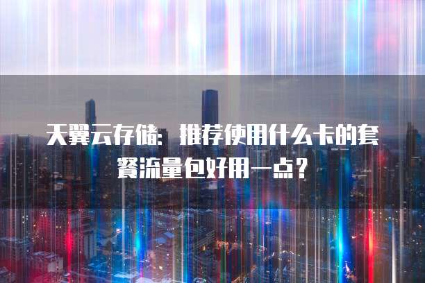 天翼云存储:推荐使用什么卡的套餐流量包好用一点?