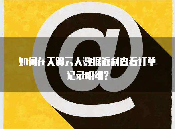如何在天翼云大数据返利查看订单记录明细?