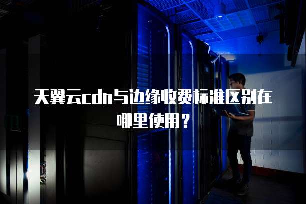 天翼云cdn与边缘收费标准区别在哪里使用?