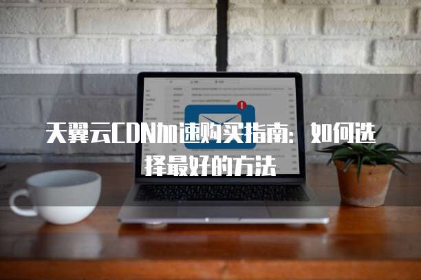 天翼云CDN加速购买指南:如何选择最好的方法