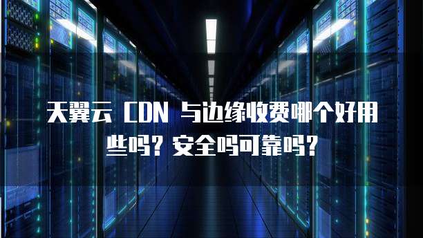 天翼云 CDN 与边缘收费哪个好用些吗?安全吗可靠吗?