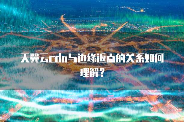 天翼云cdn与边缘返点的关系如何理解？