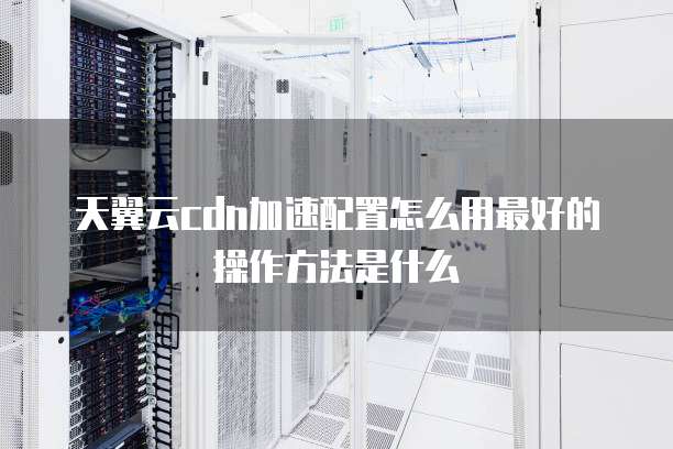 天翼云cdn加速配置怎么用最好的操作方法是什么