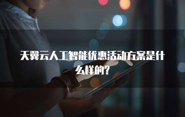 天翼云人工智能优惠活动方案是什么样的?