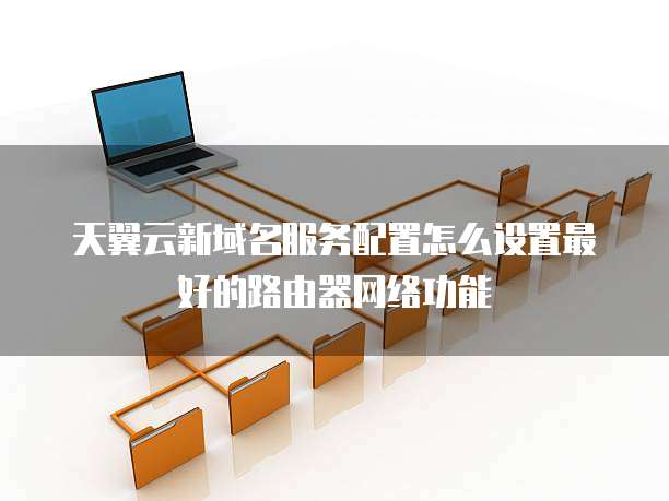 天翼云新域名服务配置怎么设置最好的路由器网络功能