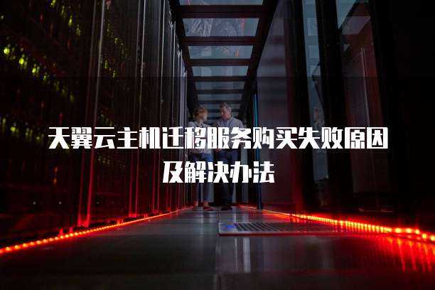 天翼云主机迁移服务购买失败原因及解决办法