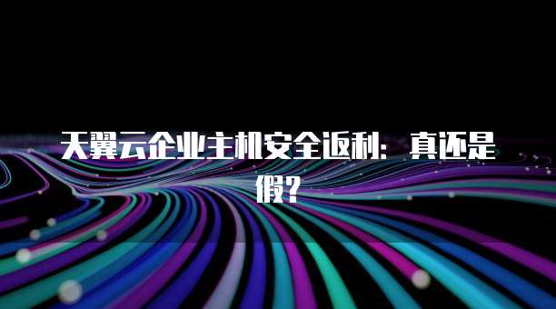 天翼云企业主机安全返利：真还是假？