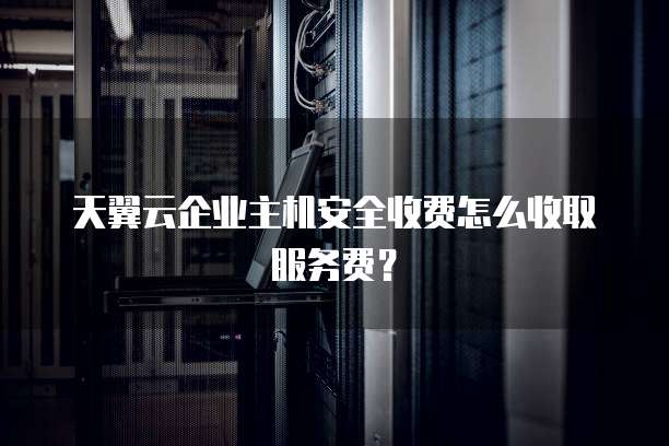 天翼云企业主机安全收费怎么收取服务费？
