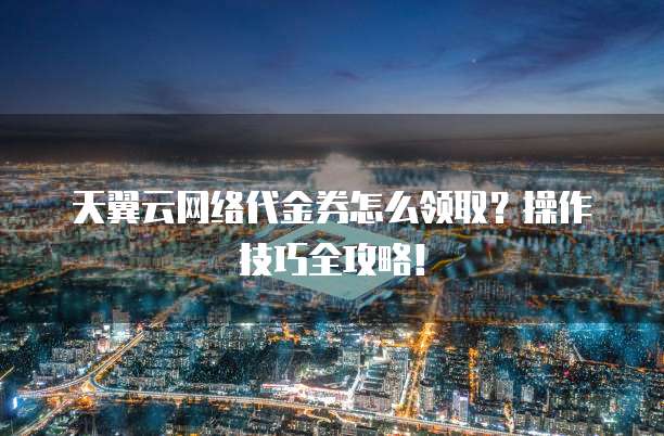 天翼云网络代金券怎么领取?操作技巧全攻略!