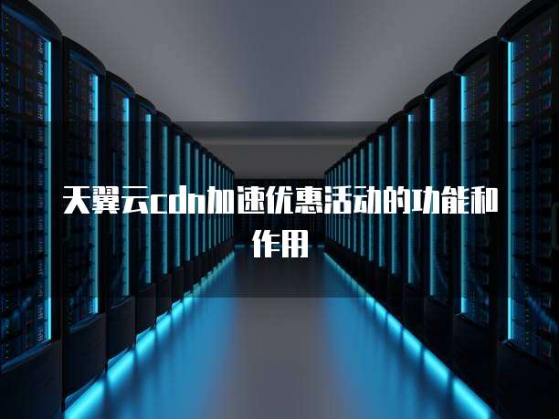 天翼云cdn加速优惠活动的功能和作用