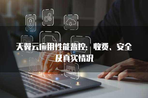 天翼云应用性能监控:收费、安全及真实情况