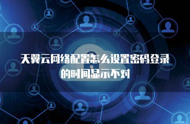 天翼云网络配置怎么设置密码登录的时间显示不对