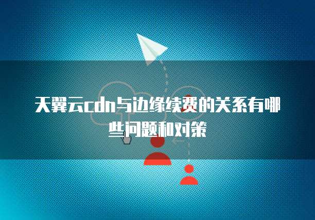 天翼云cdn与边缘续费的关系有哪些问题和对策