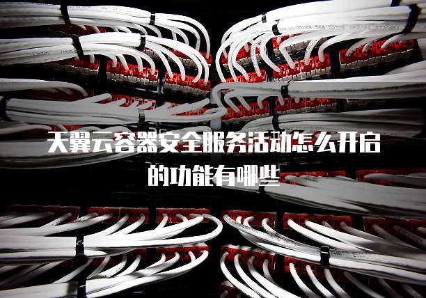 天翼云容器安全服务活动怎么开启的功能有哪些
