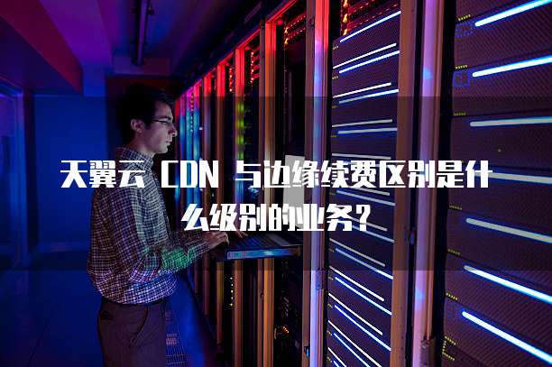 天翼云 CDN 与边缘续费区别是什么级别的业务?