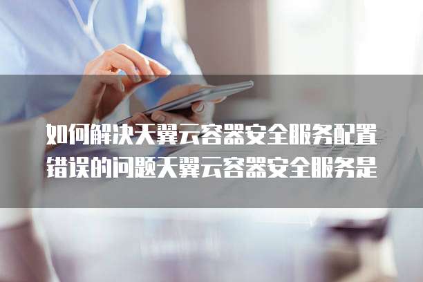 如何解决天翼云容器安全服务配置错误的问题天翼云容器安全服务是