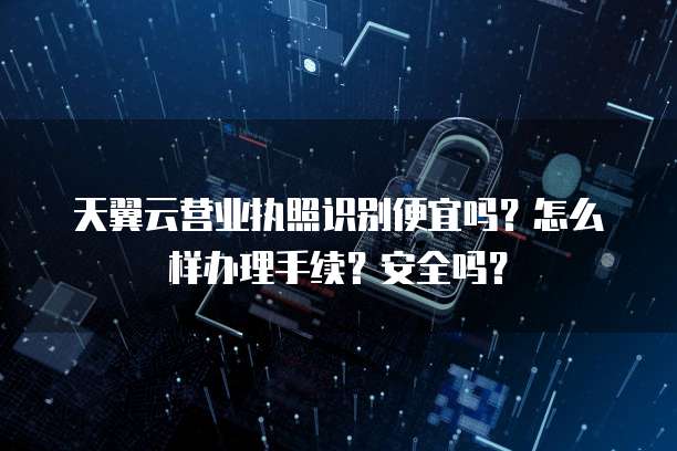 天翼云营业执照识别便宜吗？怎么样办理手续？安全吗？