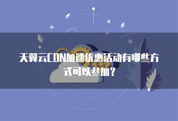 天翼云CDN加速优惠活动有哪些方式可以参加？