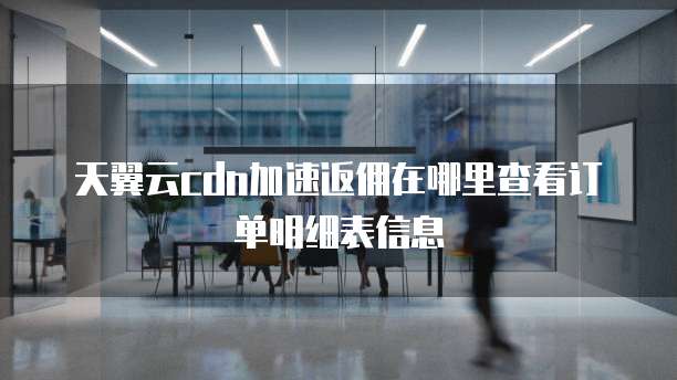天翼云cdn加速返佣在哪里查看订单明细表信息