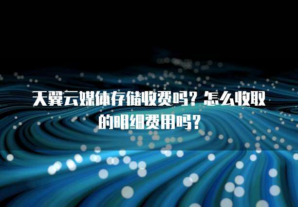 天翼云媒体存储收费吗?怎么收取的明细费用吗?