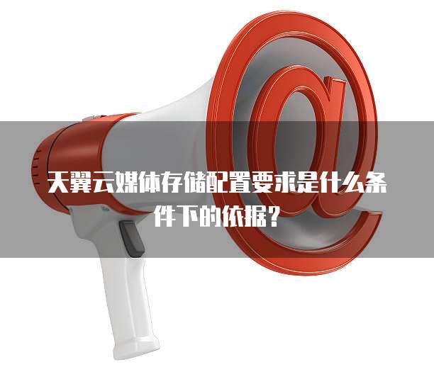 天翼云媒体存储配置要求是什么条件下的依据？