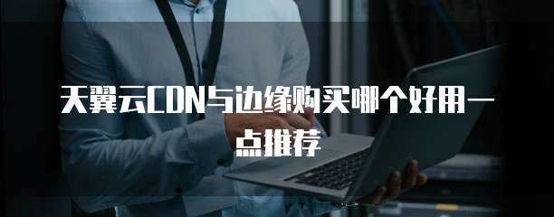 天翼云CDN与边缘购买哪个好用一点推荐