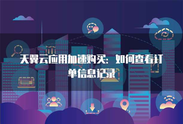 天翼云应用加速购买:如何查看订单信息记录