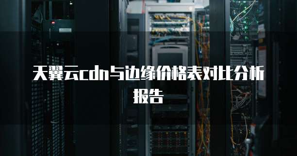 天翼云cdn与边缘价格表对比分析报告