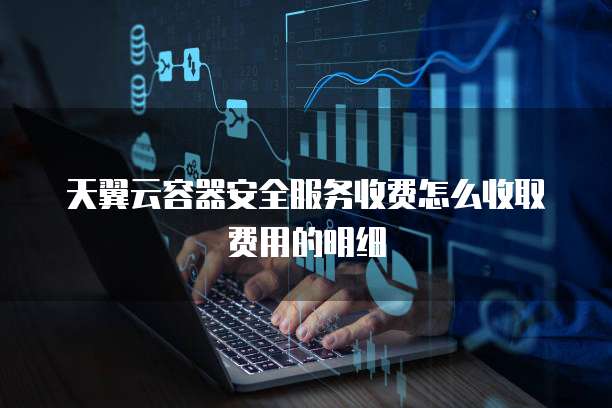 天翼云容器安全服务收费怎么收取费用的明细