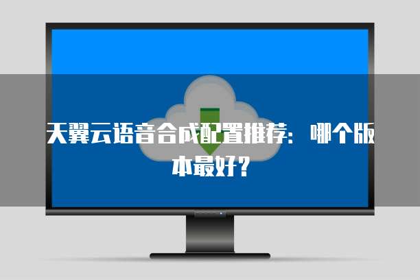 天翼云语音合成配置推荐:哪个版本最好?