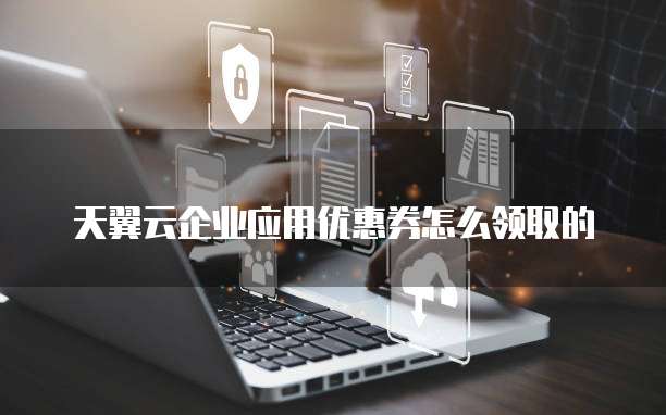 天翼云企业应用优惠券怎么领取的