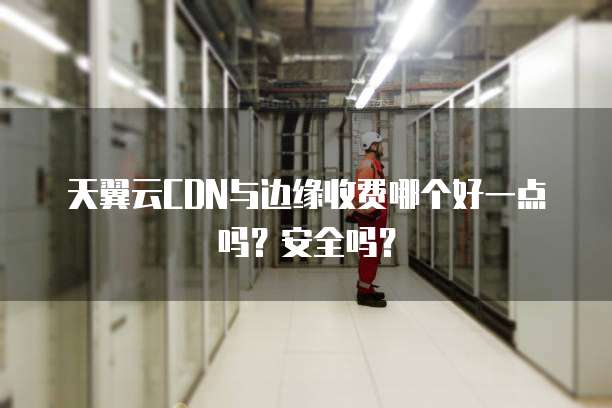天翼云CDN与边缘收费哪个好一点吗？安全吗？