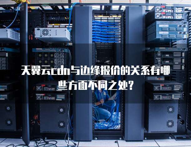 天翼云cdn与边缘报价的关系有哪些方面不同之处？